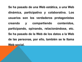 Se ha pasado de una Web estática, a una Web
dinámica, participativa y colaborativa. Los
usuarios son los verdaderos protagonistas
creando y compartiendo contenidos,
participando, opinando, relacionándose, etc.
Se ha pasado de la Web de los datos a la Web
de las personas, por ello, también se le llama
Web social.
 