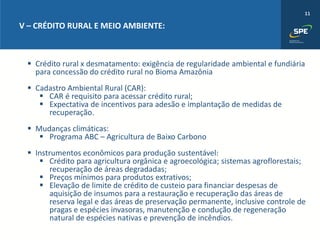 11
V – CRÉDITO RURAL E MEIO AMBIENTE:
▪ Crédito rural x desmatamento: exigência de regularidade ambiental e fundiária
para concessão do crédito rural no Bioma Amazônia
▪ Cadastro Ambiental Rural (CAR):
▪ CAR é requisito para acessar crédito rural;
▪ Expectativa de incentivos para adesão e implantação de medidas de
recuperação.
▪ Mudanças climáticas:
▪ Programa ABC – Agricultura de Baixo Carbono
▪ Instrumentos econômicos para produção sustentável:
▪ Crédito para agricultura orgânica e agroecológica; sistemas agroflorestais;
recuperação de áreas degradadas;
▪ Preços mínimos para produtos extrativos;
▪ Elevação de limite de crédito de custeio para financiar despesas de
aquisição de insumos para a restauração e recuperação das áreas de
reserva legal e das áreas de preservação permanente, inclusive controle de
pragas e espécies invasoras, manutenção e condução de regeneração
natural de espécies nativas e prevenção de incêndios.
 