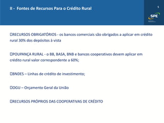 5
RECURSOS OBRIGATÓRIOS - os bancos comerciais são obrigados a aplicar em crédito
rural 30% dos depósitos à vista
POUPANÇA RURAL - o BB, BASA, BNB e bancos cooperativos devem aplicar em
crédito rural valor correspondente a 60%;
BNDES – Linhas de crédito de investimento;
OGU – Orçamento Geral da União
RECURSOS PRÓPRIOS DAS COOPERATIVAS DE CRÉDITO
II - Fontes de Recursos Para o Crédito Rural
 