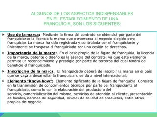 ALGUNOS DE LOS ASPECTOS INDISPENSABLES
EN EL ESTABLECIMIENTO DE UNA
FRANQUICIA, SON LOS SIGUIENTES:
 Uso de la marca: Mediante la firma del contrato se obtendrá por parte del
franquiciante la licencia la marca que pertenezca al negocio elegido para
franquiciar. La marca ha sido registrada y controlada por el franquiciante y
únicamente se traspasa al franquiciado por una cesión de derechos.

 Importancia de la marca: En el caso propio de la figura de franquicia, la licencia
de la marca, patente o diseño es la esencia del contrato, ya que este elemento
permite un reconocimiento y prestigio por parte de terceros del cual tendrá de
beneficio el franquiciado.
 Inscripción de la marca: El franquiciado deberá de inscribir la marca en el país
que se vaya a desarrollar la franquicia si se da a nivel internacional.
 Elemento “Know-how”: Elemento tipificante de la figura de franquicia. Consiste
en la transmisión de conocimientos técnicos por parte del franquiciante al
franquiciado, como lo son la elaboración del producto o del
servicio, comercialización del mismo, servicios de atención al cliente, presentación
de locales, normas de seguridad, niveles de calidad de productos, entre otros
propios del negocio

 
