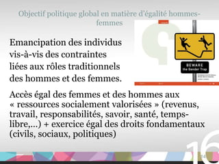 Objectif politique global en matière d’égalité hommes-
                          femmes

Emancipation des individus
vis-à-vis des contraintes
liées aux rôles traditionnels
des hommes et des femmes.
Accès égal des femmes et des hommes aux
« ressources socialement valorisées » (revenus,
travail, responsabilités, savoir, santé, temps-
libre,…) + exercice égal des droits fondamentaux
(civils, sociaux, politiques)

                                                           14
 