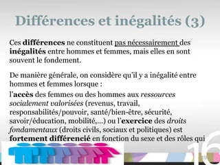 Différences et inégalités (3)
Ces différences ne constituent pas nécessairement des
inégalités entre hommes et femmes, mais elles en sont
souvent le fondement.

De manière générale, on considère qu’il y a inégalité entre
hommes et femmes lorsque :
l’accès des femmes ou des hommes aux ressources
socialement valorisées (revenus, travail,
responsabilités/pouvoir, santé/bien-être, sécurité,
savoir/éducation, mobilité,…) ou l’exercice des droits
fondamentaux (droits civils, sociaux et politiques) est
fortement différencié en fonction du sexe et des rôles qui
lui sont liés.
                                                         19
 
