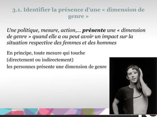 3.1. Identifier la présence d’une « dimension de
                        genre »

Une politique, mesure, action,… présente une « dimension
de genre » quand elle a ou peut avoir un impact sur la
situation respective des femmes et des hommes
En principe, toute mesure qui touche
(directement ou indirectement)
les personnes présente une dimension de genre




                                                       31
 