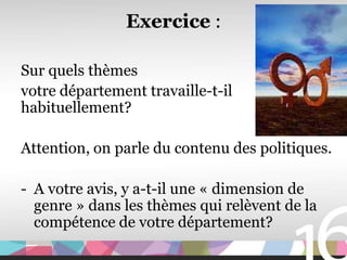 Exercice :

Sur quels thèmes
votre département travaille-t-il
habituellement?

Attention, on parle du contenu des politiques.

- A votre avis, y a-t-il une « dimension de
  genre » dans les thèmes qui relèvent de la
  compétence de votre département?
 