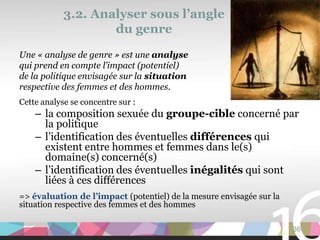 3.2. Analyser sous l’angle
                    du genre
Une « analyse de genre » est une analyse
qui prend en compte l’impact (potentiel)
de la politique envisagée sur la situation
respective des femmes et des hommes.
Cette analyse se concentre sur :
    – la composition sexuée du groupe-cible concerné par
      la politique
    – l’identification des éventuelles différences qui
      existent entre hommes et femmes dans le(s)
      domaine(s) concerné(s)
    – l’identification des éventuelles inégalités qui sont
      liées à ces différences
=> évaluation de l’impact (potentiel) de la mesure envisagée sur la
situation respective des femmes et des hommes

                                                                      36
 