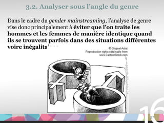 3.2. Analyser sous l’angle du genre

Dans le cadre du gender mainstreaming, l’analyse de genre
vise donc principalement à éviter que l’on traite les
hommes et les femmes de manière identique quand
ils se trouvent parfois dans des situations différentes
voire inégalitaires




                                                      37
 