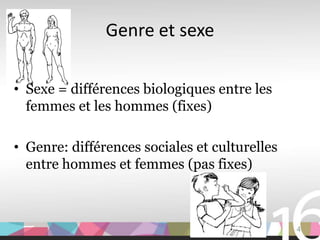 Genre et sexe

• Sexe = différences biologiques entre les
  femmes et les hommes (fixes)

• Genre: différences sociales et culturelles
  entre hommes et femmes (pas fixes)



                                               4
 