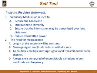 Department of Electronics and Communication Engineering, MIT, Manipal
Self Test
Indicate the false statement.
1. Frequency Modulation is used to
A. Reduce the bandwidth
B. Improve noise immunity
C. Ensure that the information may be transmitted over long
distances
D. reduce transmitted power
2. The need for modulation is
A. Length of the antenna will be constant
B. Message signal amplitude reduces with distance.
C. To multiplex multiple message signals and transmit on the same
channel.
D. A message is composed of unpredictable variations in both
amplitude and frequency
9
 