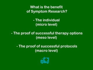 What is the benefit
        of Symptom Research?

            - The individual
              (micro level)

- The proof of successful therapy options
               (meso level)

   - The proof of successful protocols
              (macro level)


                
 