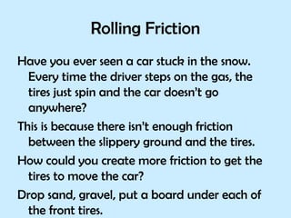 Rolling Friction Have you ever seen a car stuck in the snow. Every time the driver steps on the gas, the tires just spin and the car doesn’t go anywhere?  This is because there isn’t enough friction between the slippery ground and the tires. How could you create more friction to get the tires to move the car? Drop sand, gravel, put a board under each of the front tires.  