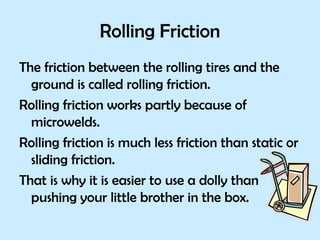 Rolling Friction The friction between the rolling tires and the ground is called rolling friction. Rolling friction works partly because of microwelds.  Rolling friction is much less friction than static or sliding friction.  That is why it is easier to use a dolly than pushing your little brother in the box. 