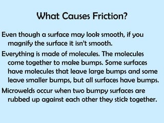What Causes Friction? Even though a surface may look smooth, if you magnify the surface it isn’t smooth.  Everything is made of molecules. The molecules come together to make bumps. Some surfaces have molecules that leave large bumps and some leave smaller bumps, but all surfaces have bumps. Microwelds occur when two bumpy surfaces are rubbed up against each other they stick together.  