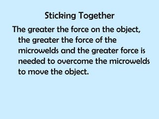 Sticking Together The greater the force on the object, the greater the force of the microwelds and the greater force is needed to overcome the microwelds to move the object. 