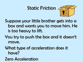 Static Friction Suppose your little brother gets into a box and wants you to move him. He is too heavy to lift. You try to push the box and it doesn’t move. What type of acceleration does it have?  Zero Acceleration 