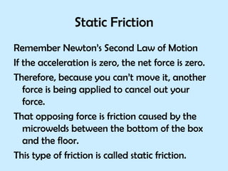 Static Friction Remember Newton’s Second Law of Motion If the acceleration is zero, the net force is zero. Therefore, because you can’t move it, another force is being applied to cancel out your force. That opposing force is friction caused by the microwelds between the bottom of the box and the floor. This type of friction is called static friction. 