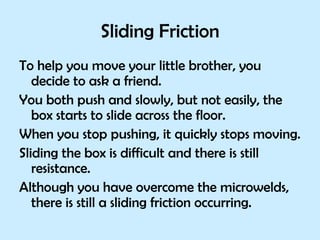 Sliding Friction To help you move your little brother, you decide to ask a friend.  You both push and slowly, but not easily, the box starts to slide across the floor.  When you stop pushing, it quickly stops moving. Sliding the box is difficult and there is still resistance. Although you have overcome the microwelds, there is still a sliding friction occurring. 