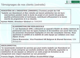 M anagement
                                                                               C onsulting


Témoignages de nos clients (extraits)
                                                                             ISABELLE VAN RAEMDONCK SPR




MINISTÈRE DE L’INDUSTRIE (INNORPI) (Tunisie) projet de l’UE
“Isabelle van Raemdonck et Marc Jehotte ont donné satisfaction lors de leurs
    interventions pendant t t la durée du projet et ont montré de grandes
    i t      ti       d t toute l d é d         j t t    t      t éd      d
    qualités professionnelles et techniques, contribuant efficacement à la bonne
    marche du programme et à sa réussite.
Aymen Mekki, Directeur Général de l’INNORPI
 y         ,


             GLAXOSMITHKLINE BIOLOGICALS
             “I. van Raemdonck SPRL a démontré sa capacité d’établir de réelles relations de
             partenariat avec tous les t
                 t    i t      t    l types d’acteurs et de transférer son savoir faire vers
                                               d’ t        td t      fé            i f i
             les personnes directement impliquées et vers des consultants internes. Nous
             apprécions la solidité et la stabilité de cette équipe qui collabore avec nous
             depuis 10 ans.”
             Pierre Braconnier, Vice President HR Belgium & Shared Services, GSK
             Biologicals

ARCELORMITTAL
“Je recommande vivement les services que peut rendre Isabelle van Raemdonck et
son équipe à toute entreprise qui souhaite améliorer son efficacité, augmenter la
mobilisation de ses équipes ou démarrer un vaste projet de formation ou de
changement avec impact important sur son personnel ”
                                            personnel.
Francis Degée, Chief Executive Officer ArcelorMittal Liège
 