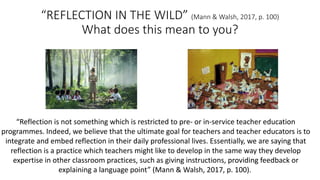 “REFLECTION	IN	THE	WILD”	(Mann	&	Walsh,	2017,	p.	100)
What	does	this	mean	to	you?
“Reflection	is	not	something	which	is	restricted	to	pre- or	in-service	teacher	education	
programmes.	Indeed,	we	believe	that	the	ultimate	goal	for	teachers	and	teacher	educators	is	to	
integrate	and	embed	reflection	in	their	daily	professional	lives.	Essentially,	we	are	saying	that	
reflection	is	a	practice	which	teachers	might	like	to	develop	in	the	same	way	they	develop	
expertise	in	other	classroom	practices,	such	as	giving	instructions,	providing	feedback	or	
explaining	a	language	point”	(Mann	&	Walsh,	2017,	p.	100).
 