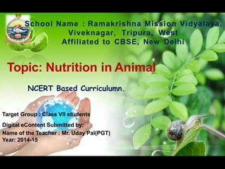 Topic: Nutrition in Animal
NCERT Based Curriculumn.
School Name : Ramakrishna Mission Vidyalaya,
Viveknagar, Tripura, West
Affiliated to CBSE, New Delhi
Target Group : Class VII students
Digital eContent Submitted by:
Name of the Teacher : Mr. Uday Pal(PGT)
Year: 2014-15
 