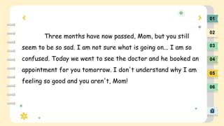 01
02
03
04
05
06
Three months have now passed, Mom, but you still
seem to be so sad. I am not sure what is going on... I ...