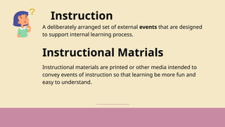 Instruction
A deliberately arranged set of external events that are designed
to support internal learning process.
Instructional Matrials
Instructional materials are printed or other media intended to
convey events of instruction so that learning be more fun and
easy to understand.
 