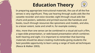 Education Theory
In preparing appropriate instructional materials, the use of all the five
senses is very significant. They use hearing through audio aids like the
cassette recorder and voice recorder, sight through visual aids like
charts and posters, websites and printed sources like handouts and
books, touch through resources like spicemens and models, and also,
to a lesser extent, taste and smell in, for example cookery.
Also, more than one sense can be combined in a visual aid such a film,
a tape-slide presentation, or web-based presentation which combines
both hearing and sight. it is important to remember that learning
materials should be about creating multimedia-giving students the
best possible opportunity to learn using a range of tools ad techniques
(Reece & Walker 2003).
 