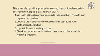 There are also guiding principles in using instructional materials
according to Corpuz & Salandanan (2013).
1. All instructional materials are aids to instruction. They do not
replace the teacher.
2.Choose the instructional materials that best suits your
instructional objectives.
3.If possible, use a variety of tools.
4.Check out your material before class starts to be sure it is
working properly.
 