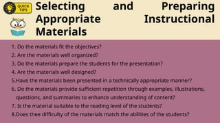 Selecting and Preparing
Appropriate Instructional
Materials
1. Do the materials fit the objectives?
2. Are the materials well organized?
3. Do the materials prepare the students for the presentation?
4. Are the materials well designed?
5.Have the materials been presented in a technically appropriate manner?
6. Do the materials provide sufficient repetition through examples, illustrations,
questions, and summaries to enhance understanding of content?
7. Is the material suitable to the reading level of the students?
8.Does thee difficulty of the materials match the abilities of the students?
 
