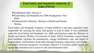 Food Safety and Standards Authority of
India (FSSAI)
Established under: Section 4
Food Safety and Standards Act 2006 Headquarters: New
Delhi
Administrative Ministry: Ministry of Health and Family
Welfare
Food Safety and Standards Authority of India (FSSAI) is the apex regulatory body
responsible for ensuring the safety and quality of food in India. It was established
under the Food Safety and Standards Act, 2006 and functions under the Ministry of
Health and Family Welfare, Government of India. FSSAI formulates science-based
food standards, regulates the manufacture, storage, distribution, sale, and import of
food products, and promotes food safety through licensing, inspections, surveillance,
and public awareness programs. Its primary objective is to protect public health and
ensure that consumers have access to safe and wholesome food.
 