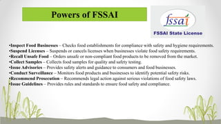 Powers of FSSAI
•Inspect Food Businesses – Checks food establishments for compliance with safety and hygiene requirements.
•Suspend Licenses – Suspends or cancels licenses when businesses violate food safety requirements.
•Recall Unsafe Food – Orders unsafe or non-compliant food products to be removed from the market.
•Collect Samples – Collects food samples for quality and safety testing.
•Issue Advisories – Provides safety alerts and guidance to consumers and food businesses.
•Conduct Surveillance – Monitors food products and businesses to identify potential safety risks.
•Recommend Prosecution – Recommends legal action against serious violations of food safety laws.
•Issue Guidelines – Provides rules and standards to ensure food safety and compliance.
 