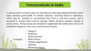 Nutraceuticals in India
Omega-3
Probiotics
Protein powder
Plant extracts
Vitamin supplements
Minerals
Botanical extracts
A nutraceutical is a food or part of a food that provides physiological benefits and/or
helps maintain good health. It contains naturally occurring bioactive substances,
which may be purified or concentrated from food or non-food sources, and is
presented in dosage forms such as capsules, tablets, powders, granules, liquids, or
similar forms. Nutraceuticals are intended to supplement the normal diet and are not
intended to diagnose, treat, cure, or prevent any disease..
Examples
 