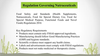 Regulation Governing Nutraceuticals
Food Safety and Standards (Health Supplements,
Nutraceuticals, Food for Special Dietary Use, Food for
Special Medical Purpose, Functional Foods and Novel
Foods) Regulations 2016
Key Regulatory Requirements
 Products must contain only FSSAI-approved ingredients.
 Manufacturing should follow Good Manufacturing Practices
(GMP) and hygiene standards.
 Scientific evidence must support any health claims.
 Labels and advertisements must comply with FSSAI regulations.
 Products must not make medicinal or therapeutic claims.
 