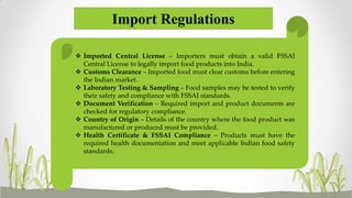 Import Regulations
 Imported Central License – Importers must obtain a valid FSSAI
Central License to legally import food products into India.
 Customs Clearance – Imported food must clear customs before entering
the Indian market.
 Laboratory Testing & Sampling – Food samples may be tested to verify
their safety and compliance with FSSAI standards.
 Document Verification – Required import and product documents are
checked for regulatory compliance.
 Country of Origin – Details of the country where the food product was
manufactured or produced must be provided.
 Health Certificate & FSSAI Compliance – Products must have the
required health documentation and meet applicable Indian food safety
standards.
 