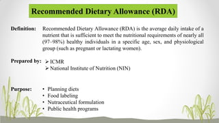Recommended Dietary Allowance (RDA)
• Planning diets
• Food labeling
• Nutraceutical formulation
• Public health programs
Recommended Dietary Allowance (RDA) is the average daily intake of a
nutrient that is sufficient to meet the nutritional requirements of nearly all
(97–98%) healthy individuals in a specific age, sex, and physiological
group (such as pregnant or lactating women).
Definition:
Prepared by: ICMR
National Institute of Nutrition (NIN)
Purpose:
 