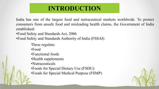 India has one of the largest food and nutraceutical markets worldwide. To protect
consumers from unsafe food and misleading health claims, the Government of India
established:
•Food Safety and Standards Act, 2006
•Food Safety and Standards Authority of India (FSSAI)
INTRODUCTION
These regulate:
•Food
•Functional foods
•Health supplements
•Nutraceuticals
•Foods for Special Dietary Use (FSDU)
•Foods for Special Medical Purpose (FSMP)
 