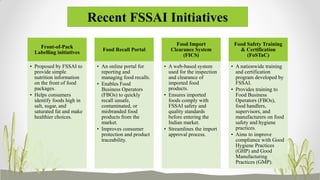 Recent FSSAI Initiatives
Front-of-Pack
Labelling initiatives
• Proposed by FSSAI to
provide simple
nutrition information
on the front of food
packages.
• Helps consumers
identify foods high in
salt, sugar, and
saturated fat and make
healthier choices.
Food Recall Portal
• An online portal for
reporting and
managing food recalls.
• Enables Food
Business Operators
(FBOs) to quickly
recall unsafe,
contaminated, or
misbranded food
products from the
market.
• Improves consumer
protection and product
traceability.
Food Import
Clearance System
(FICS)
• A web-based system
used for the inspection
and clearance of
imported food
products.
• Ensures imported
foods comply with
FSSAI safety and
quality standards
before entering the
Indian market.
• Streamlines the import
approval process.
Food Safety Training
& Certification
(FoSTaC)
• A nationwide training
and certification
program developed by
FSSAI.
• Provides training to
Food Business
Operators (FBOs),
food handlers,
supervisors, and
manufacturers on food
safety and hygiene
practices.
• Aims to improve
compliance with Good
Hygiene Practices
(GHP) and Good
Manufacturing
Practices (GMP).
 