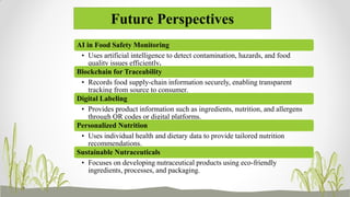 Future Perspectives
AI in Food Safety Monitoring
• Uses artificial intelligence to detect contamination, hazards, and food
quality issues efficiently.
Blockchain for Traceability
• Records food supply-chain information securely, enabling transparent
tracking from source to consumer.
Digital Labeling
• Provides product information such as ingredients, nutrition, and allergens
through QR codes or digital platforms.
Personalized Nutrition
• Uses individual health and dietary data to provide tailored nutrition
recommendations.
Sustainable Nutraceuticals
• Focuses on developing nutraceutical products using eco-friendly
ingredients, processes, and packaging.
 
