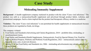 Case Study
Misleading Immunity Supplement
Background : A health supplement company marketed its product with the claim "Cures viral infections." The
product was sold as a nutraceutical/health supplement and advertised through product labels, websites, and
promotional campaigns. Such a claim implied that the product had therapeutic efficacy similar to a medicine.
Violation : The claim "Cures viral infections" is not permitted for health supplements or nutraceuticals because
these products are regulated as foods, not drugs.
The company violated:
• Food Safety and Standards (Advertising and Claims) Regulations, 2018 – prohibits false, misleading, or
unsubstantiated claims.
• Food Safety and Standards (Health Supplements, Nutraceuticals, Food for Special Dietary Use, Food for
Special Medical Purpose, Prebiotic and Probiotic Food) Regulations, 2022 – nutraceuticals cannot claim to
diagnose, treat, cure, or prevent diseases.
• Section 53 of the Food Safety and Standards Act, 2006 – misleading advertisements may attract a penalty of
up to ₹10 lakh.
 