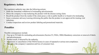 Regulatory Action
The regulatory authority may take the following actions:
• Order the immediate withdrawal of misleading advertisements.
• Direct the company to stop marketing the product with the disease-curing claim.
• Recall the product from the market if the claim poses a risk to public health or is found to be misleading.
• Issue a consumer advisory/warning informing the public that the product is not approved for treating viral
infections.
• Conduct inspections and review product labeling and promotional materials.
Penalties
Possible consequences include:
• Fine up to ₹10 lakh for misleading advertisements (Section 53, FSSA, 2006).Mandatory correction or removal of labels
and advertisements.
• Product recall, if directed by the authority.
• Suspension or cancellation of the FSSAI licence in cases of repeated or serious non-compliance.
• Damage to the company's reputation and loss of consumer trust.
 