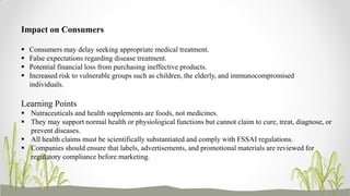 Learning Points
 Nutraceuticals and health supplements are foods, not medicines.
 They may support normal health or physiological functions but cannot claim to cure, treat, diagnose, or
prevent diseases.
 All health claims must be scientifically substantiated and comply with FSSAI regulations.
 Companies should ensure that labels, advertisements, and promotional materials are reviewed for
regulatory compliance before marketing.
Impact on Consumers
 Consumers may delay seeking appropriate medical treatment.
 False expectations regarding disease treatment.
 Potential financial loss from purchasing ineffective products.
 Increased risk to vulnerable groups such as children, the elderly, and immunocompromised
individuals.
 