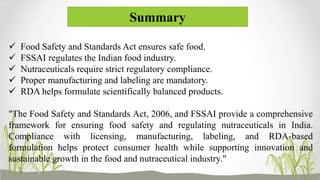 Summary
 Food Safety and Standards Act ensures safe food.
 FSSAI regulates the Indian food industry.
 Nutraceuticals require strict regulatory compliance.
 Proper manufacturing and labeling are mandatory.
 RDA helps formulate scientifically balanced products.
"The Food Safety and Standards Act, 2006, and FSSAI provide a comprehensive
framework for ensuring food safety and regulating nutraceuticals in India.
Compliance with licensing, manufacturing, labeling, and RDA-based
formulation helps protect consumer health while supporting innovation and
sustainable growth in the food and nutraceutical industry."
 