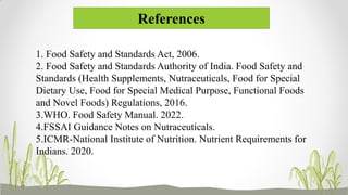References
1. Food Safety and Standards Act, 2006.
2. Food Safety and Standards Authority of India. Food Safety and
Standards (Health Supplements, Nutraceuticals, Food for Special
Dietary Use, Food for Special Medical Purpose, Functional Foods
and Novel Foods) Regulations, 2016.
3.WHO. Food Safety Manual. 2022.
4.FSSAI Guidance Notes on Nutraceuticals.
5.ICMR-National Institute of Nutrition. Nutrient Requirements for
Indians. 2020.
 