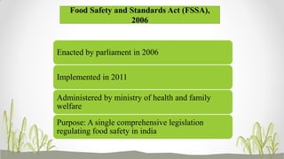 Food Safety and Standards Act (FSSA),
2006
Enacted by parliament in 2006
Implemented in 2011
Administered by ministry of health and family
welfare
Purpose: A single comprehensive legislation
regulating food safety in india
 