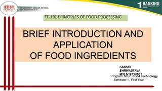 Program: M.Sc. Food Technology
Semester- I, First Year
FT-101 PRINCIPLES OF FOOD PROCESSING
SAKSHI
SHRIVASTAVA
MSFN1FT20001
BRIEF INTRODUCTION AND
APPLICATION
OF FOOD INGREDIENTS
 