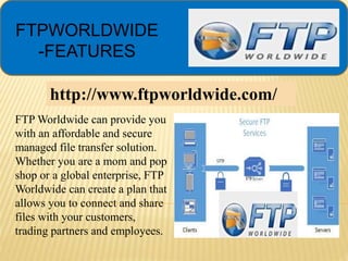 FTPWORLDWIDE
-FEATURES
FTP Worldwide can provide you
with an affordable and secure
managed file transfer solution.
Whether you are a mom and pop
shop or a global enterprise, FTP
Worldwide can create a plan that
allows you to connect and share
files with your customers,
trading partners and employees.
http://www.ftpworldwide.com/
 