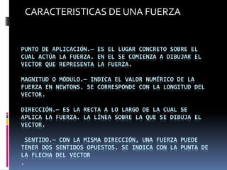 PUNTO DE APLICACIÓN.— ES EL LUGAR CONCRETO SOBRE EL
CUAL ACTÚA LA FUERZA. EN EL SE COMIENZA A DIBUJAR EL
VECTOR QUE REPRESENTA LA FUERZA.
MAGNITUD O MÓDULO.— INDICA EL VALOR NUMÉRICO DE LA
FUERZA EN NEWTONS. SE CORRESPONDE CON LA LONGITUD DEL
VECTOR.
DIRECCIÓN.— ES LA RECTA A LO LARGO DE LA CUAL SE
APLICA LA FUERZA. LA LÍNEA SOBRE LA QUE SE DIBUJA EL
VECTOR.
SENTIDO.— CON LA MISMA DIRECCIÓN, UNA FUERZA PUEDE
TENER DOS SENTIDOS OPUESTOS. SE INDICA CON LA PUNTA DE
LA FLECHA DEL VECTOR
.
CARACTERISTICAS DE UNA FUERZA
 