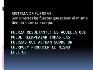 FUERZA RESULTANTE: ES AQUELLA QUE
PUEDE REEMPLAZAR TODAS LAS
FUERZAS QUE ACTUAN SOBRE UN
CUERPO,Y PRODUCEN EL MISMO
EFECTO.
SISTEMA DE FUERZAS:
Son diversas las fuerzas que actuan al mismo
tiempo sobre un cuerpo.
 