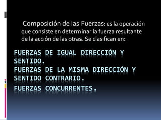 Composición de las Fuerzas: es la operación
que consiste en determinar la fuerza resultante
de la acción de las otras. Se clasifican en:
FUERZAS DE IGUAL DIRECCIÓN Y
SENTIDO.
FUERZAS DE LA MISMA DIRECCIÓN Y
SENTIDO CONTRARIO.
FUERZAS CONCURRENTES.
 