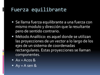 Fuerza equilibrante
 Se llama fuerza equilibrante a una fuerza con
mismo modulo y dirección que la resultante
pero de sentido contrario.
 Método Analítico: es aquel donde se utilizan
las proyecciones de un vector a lo largo de los
ejes de un sistema de coordenadas
rectangulares. Estas proyecciones se llaman
componentes.
 Ax = Acos &
 Ay = A sen &
 