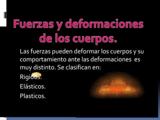 Las fuerzas pueden deformar los cuerpos y su
comportamiento ante las deformaciones es
muy distinto. Se clasifican en:
Rigidos.
Elásticos.
Plasticos.
 
